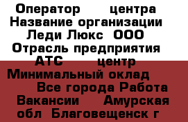 Оператор Call-центра › Название организации ­ Леди Люкс, ООО › Отрасль предприятия ­ АТС, call-центр › Минимальный оклад ­ 25 000 - Все города Работа » Вакансии   . Амурская обл.,Благовещенск г.